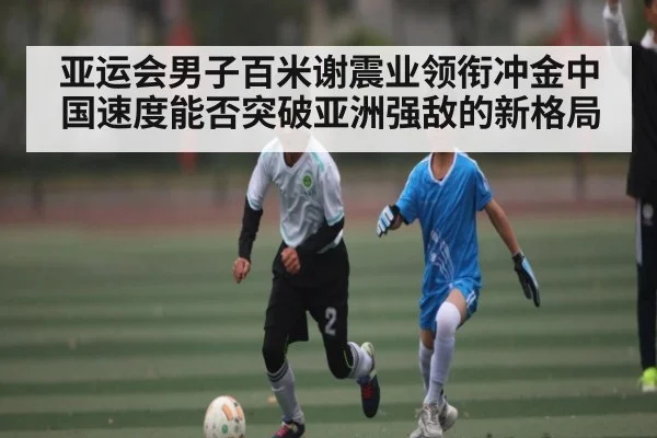 亚运会男子百米谢震业领衔冲金中国速度能否突破亚洲强敌的新格局