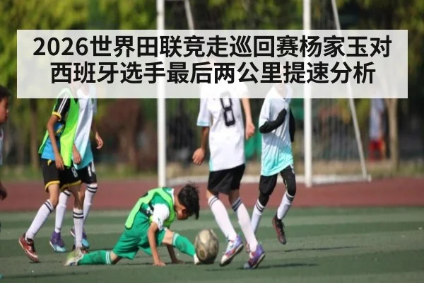 2026世界田联竞走巡回赛杨家玉对西班牙选手最后两公里提速分析