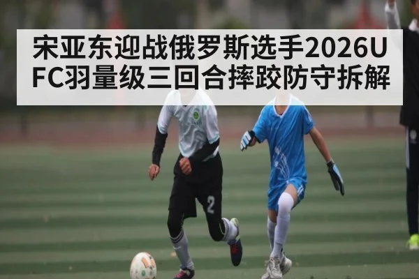 宋亚东迎战俄罗斯选手2026UFC羽量级三回合摔跤防守拆解